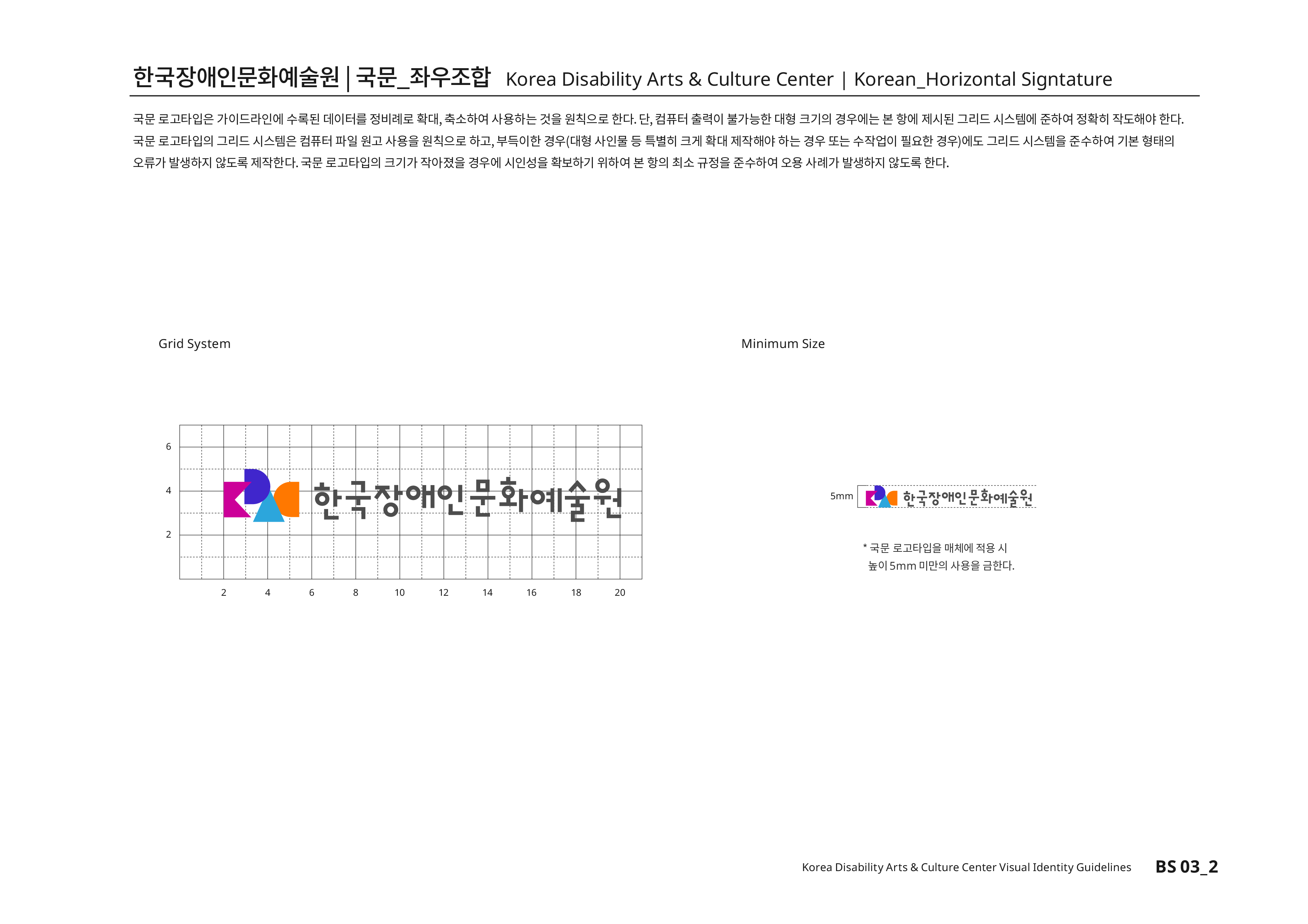 한국장애인문화예술원|국문_좌우조합 Korea Disability Arts & Culture Center | Korean_Horizontal Signtature 국문 로고타입은 가이드라인에 수록된 데이터를 정비례로 확대,축소하여 사용하는 것을 원칙으로 한다. 단, 컴퓨터 출력이 불가능한 대형 크기의 경우에는 본 항에 제시된 그리드 시스템에 준하여 정확히 작도해야 한다.국문 로고타입의 그리드 시스템은 컴퓨터 파일 원고 사용을 원칙으로 하고,부득이한 경우(대형 사인물 등 특별히 크게 확대 제작해야 하는 경우 또는 수작업이 필요한 경우)에도 그리드 시스템을 준수하여 기본 형태의 오류가 발생하지 않도록 제작한다.국문 로고타입의 크기가 작아졌을 경우에 시인성을 확보하기 위하여 본 항의 최소 규정을 준수하여 오용 사례가 발생하지 않도록 한다.